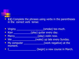 11)  Complete the phrases using verbs in the parentheses in the  correct verb  tense: Virginy _____________  _ ____(smoke) too much.  Kian ____________(play) guitar every day.  Marcy________________(play) violin now.  We ________________(wake) up late every Sunday.  My computer ______________(work negative) at the moment.  I___________________ (begin) a new course in March.  