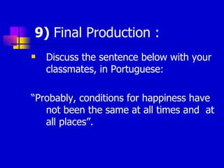 9)  Final Production : Discuss the sentence below with your classmates, in Portuguese: “ Probably, conditions for happiness have not been the same at all times and  at all places”. 