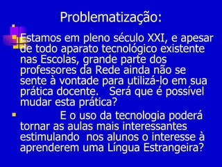 Problematização:  Estamos em pleno século XXI, e apesar de todo aparato tecnológico existente nas Escolas, grande parte dos professores da Rede ainda não se sente à vontade para utilizá-lo em sua prática docente.  Será que é possível mudar esta prática? E o uso da tecnologia poderá tornar as aulas mais interessantes  estimulando  nos alunos o interesse à aprenderem uma Língua Estrangeira? 