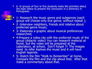 b- In groups of four or five students make the activities about the topic below to present the conclusion in a Seminary in Portuguese: 1- Research the music genre and subgenres (each group will choose only one genre, without repeat ); 2 -Interview neighbors, friends and relative about preferred genre music; 3- Elaborate a graphic about musical preferences researched; 4-Prepare a video clip with the preferred music of the group (didactic video) You can research material at home, but the video will be prepared at the Laboratory, at school.  Don’t forget !!! The images need  to refer itselves the music and it will have English legends. 5- Watch the film “Walk to Remember” at home, Compare the film and the clip about that.  After that make a commentary about that. 