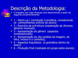 Descrição da Metodologia: O trabalho com Clips Musicais será desenvolvido a partir do seguinte encaminhamento: 1 - Warm-up ( introdução à temática, considerando os  conhecimentos prévios do aluno); 2 - Exercício de pré-leitura (explanação de diversos gêneros musicais); 3 - Apresentação do gênero  (aspectos composicionais); 4 - Apresentação do clip (análise da imagem, da letra, música e o contexto); 5 - Aspectos linguísticos  (a gramática dentro do texto); 6 - Produção final (realizada em grupo pelos alunos). 