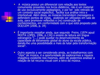 A  música possui um diferencial com relação aos textos comumente presentes nos livros didáticos, não é um material de uso exclusivamente pedagógico, e por ter  sido retirado de um contexto social específico,  facilita sua análise intra e intertextual. Além disso, as músicas transmitem mensagens e defendem pontos de vistas,  podendo ser utilizadas em sala de aula, para promover reflexões e (re) construção de conhecimentos, em conformidade com o que está proposto pela DCE/LEM (2006, p. 34)  É importante ressaltar ainda, que segundo  Freire, (1974 apud MOITA LOPES, 1996, p.134) o ensino de leitura em língua estrangeira “[...] pode auxiliar no desenvolvimento da capacidade de letramento global do aluno da escola pública, dando-lhe uma possibilidade a mais de lutar pela transformação social”.  Outro aspecto a ser considerado ainda, ao trabalharmos com “clips” de música, é a oportunidade de explorarmos a riqueza imagética existente nos mesmos, além de podermos analisar a relação de tal recurso visual com a letra da música.  