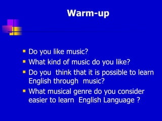 Warm-up  Do you like music? What kind of music do you like?  Do you  think that it is possible to learn English through  music? What musical genre do you consider  easier to learn  English Language ?  