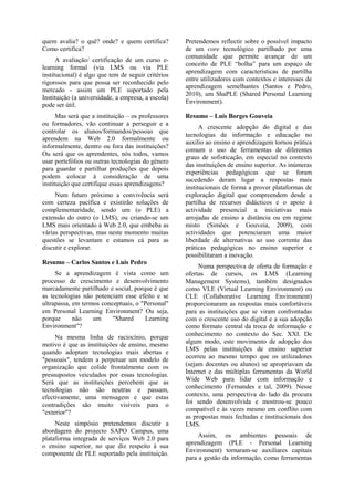 quem avalia? o quê? onde? e quem certifica?
Como certifica?
A avaliação/ certificação de um curso e-
learning formal (via LMS ou via PLE
institucional) é algo que tem de seguir critérios
rigorosos para que possa ser reconhecido pelo
mercado - assim um PLE suportado pela
Instituição (a universidade, a empresa, a escola)
pode ser útil.
Mas será que a instituição – os professores
ou formadores, vão continuar a perseguir e a
controlar os alunos/formandos/pessoas que
aprendem na Web 2.0 formalmente ou
informalmente, dentro ou fora das instituições?
Ou será que os aprendentes, nós todos, vamos
usar portefólios ou outras tecnologias do género
para guardar e partilhar produções que depois
podem colocar à consideração de uma
instituição que certifique essas aprendizagens?
Num futuro próximo a convivência será
com certeza pacífica e existirão soluções de
complementaridade, sendo um (o PLE) a
extensão do outro (o LMS), ou criando-se um
LMS mais orientado à Web 2.0, que embeba as
várias perspectivas, mas neste momento muitas
questões se levantam e estamos cá para as
discutir e explorar.
Resumo – Carlos Santos e Luís Pedro
Se a aprendizagem é vista como um
processo de crescimento e desenvolvimento
marcadamente partilhado e social, porque é que
as tecnologias não potenciam esse efeito e se
ultrapassa, em termos conceptuais, o "Personal"
em Personal Learning Environment? Ou seja,
porque não um "Shared Learning
Environment"?
Na mesma linha de raciocínio, porque
motivo é que as instituições de ensino, mesmo
quando adoptam tecnologias mais abertas e
"pessoais", tendem a perpetuar um modelo de
organização que colide frontalmente com os
pressupostos veiculados por essas tecnologias.
Será que as instituições percebem que as
tecnologias não são neutras e passam,
efectivamente, uma mensagem e que estas
contradições são muito visíveis para o
"exterior"?
Neste simpósio pretendemos discutir a
abordagem do projecto SAPO Campus, uma
plataforma integrada de serviços Web 2.0 para
o ensino superior, no que diz respeito à sua
componente de PLE suportado pela instituição.
Pretendemos reflectir sobre o possível impacto
de um core tecnológico partilhado por uma
comunidade que permite avançar de um
conceito de PLE “bolha” para um espaço de
aprendizagem com características de partilha
entre utilizadores com contextos e interesses de
aprendizagem semelhantes (Santos e Pedro,
2010), um ShaPLE (Shared Personal Learning
Environment).
Resumo – Luís Borges Gouveia
A crescente adopção do digital e das
tecnologias de informação e educação no
auxílio ao ensino e aprendizagem tornou prática
comum o uso de ferramentas de diferentes
graus de sofisticação, em especial no contexto
das instituições de ensino superior. As inúmeras
experiências pedagógicas que se foram
sucedendo deram lugar a respostas mais
institucionais de forma a prover plataformas de
exploração digital que compreendem desde a
partilha de recursos didácticos e o apoio à
actividade presencial a iniciativas mais
arrojadas de ensino a distância ou em regime
misto (Simões e Gouveia, 2009), com
actividades que potenciaram uma maior
liberdade de alternativas ao uso corrente das
práticas pedagógicas no ensino superior e
possibilitaram a inovação.
Numa perspectiva de oferta de formação e
ofertas de cursos, os LMS (Learning
Management Systems), também designados
como VLE (Virtual Learning Environment) ou
CLE (Collaborative Learning Environment)
proporcionaram as respostas mais confortáveis
para as instituições que se viram confrontadas
com o crescente uso do digital e a sua adopção
como formato central da troca de informação e
conhecimento no contexto do Sec. XXI. De
algum modo, este movimento de adopção dos
LMS pelas instituições de ensino superior
ocorreu ao mesmo tempo que os utilizadores
(sejam docentes ou alunos) se apropriavam da
Internet e das múltiplas ferramentas da World
Wide Web para lidar com informação e
conhecimento (Fernandes e tal, 2009). Nesse
contexto, uma perspectiva do lado da procura
foi sendo desenvolvida e mostrou-se pouco
compatível e às vezes mesmo em conflito com
as propostas mais fechadas e institucionais dos
LMS.
Assim, os ambientes pessoais de
aprendizagem (PLE - Personal Learning
Environment) tornaram-se auxiliares capitais
para a gestão da informação, como ferramentas
 