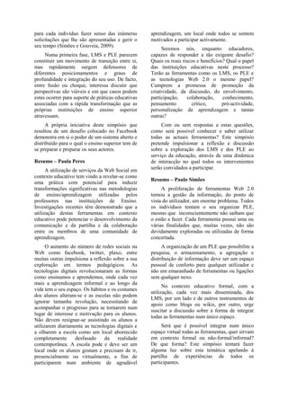 para cada indivíduo fazer senso das inúmeras
solicitações que lhe são apresentadas e gerir o
seu tempo (Simões e Gouveia, 2009).
Numa primeira fase, LMS e PLE parecem
constituir um movimento de transição entre si,
mas rapidamente surgem defensores de
diferentes posicionamentos e graus de
profundidade e integração do seu uso. De facto,
entre fusão ou choque, interessa discutir que
perspectivas são viáveis e em que casos podem
estas ocorrer para suporte de práticas educativas
associadas com a rápida transformação que as
próprias instituições de ensino superior
atravessam.
A própria iniciativa deste simpósio que
resultou de um desafio colocado no Facebook
demonstra em si o poder de um sistema aberto e
distribuído para o qual o ensino superior tem de
se preparar e preparar os seus actores.
Resumo – Paula Peres
A utilização de serviços da Web Social em
contexto educativo tem vindo a revelar-se como
uma prática com potencial para induzir
transformações significativas nas metodologias
de ensino/aprendizagem utilizadas pelos
professores nas instituições de Ensino.
Investigações recentes têm demonstrado que a
utilização destas ferramentas em contexto
educativo pode potenciar o desenvolvimento da
comunicação e da partilha e da colaboração
entre os membros de uma comunidade de
aprendizagem.
O aumento do número de redes sociais na
Web como facebook, twitter, plaxo, entre
muitas outras impulsiona a reflexão sobre a sua
exploração em termos pedagógicos. As
tecnologias digitais revolucionaram as formas
como ensinamos e aprendemos, onde cada vez
mais a aprendizagem informal e ao longo da
vida tem o seu espaço. Os hábitos e os costumes
dos alunos alteram-se e as escolas não podem
ignorar tamanha revolução, necessitando de
acompanhar o progresso para se tornarem num
lugar de interesse e motivação para os alunos.
Não devem resignar-se assistindo os alunos a
utilizarem diariamente as tecnologias digitais e
a olharem a escola como um local aborrecido
completamente desfasado da realidade
contemporânea. A escola pode e deve ser um
local onde os alunos gostam e precisam de ir,
presencialmente ou virtualmente, a fim de
participarem num ambiente de agradável
aprendizagem, um local onde todos se sentem
motivados a participar activamente.
Seremos nós, enquanto educadores,
capazes de responder a tão exigente desafio?
Quais os reais riscos e benefícios? Qual o papel
das instituições educativas neste processo?
Terão as ferramentas como os LMS, os PLE e
as tecnologias Web 2.0 o mesmo papel?
Cumprem a promessa de promoção da
criatividade, da discussão, do envolvimento,
participação, colaboração, conhecimento,
pensamento crítico, pró-actividade,
personalização da aprendizagem e tantas
outras?
Com ou sem respostas a estas questões,
como será possível conhecer e saber utilizar
todas as actuais ferramentas? Este simpósio
pretende impulsionar a reflexão e discussão
sobre a exploração dos LMS e dos PLE ao
serviço da educação, através de uma dinâmica
de interacção no qual todos os intervenientes
serão convidados a participar.
Resumo – Paulo Simões
A proliferação de ferramentas Web 2.0
tornou a gestão da informação, do ponto de
vista do utilizador, um enorme problema. Todos
os indivíduos tentam o seu organizar PLE,
mesmo que inconscientemente não saibam que
o estão a fazer. Cada ferramenta possui uma ou
várias finalidades que, muitas vezes, não são
devidamente exploradas ou utilizadas de forma
concertada.
A organização de um PLE que possibilite a
pesquisa, o armazenamento, a agregação e
distribuição de informação deve ser um espaço
pessoal de conforto para qualquer utilizador e
não um emaranhado de ferramentas ou ligações
sem qualquer nexo.
No contexto educativo formal, com a
utilização, cada vez mais disseminada, dos
LMS, por um lado e de outros instrumentos de
apoio como blogs ou wikis, por outro, urge
suscitar a discussão sobre a forma de integrar
todas as ferramentas num único espaço.
Será que é possível integrar num único
espaço virtual todas as ferramentas, quer sirvam
em contexto formal ou não-formal/informal?
De que forma? Este simpósio tentará fazer
alguma luz sobre esta temática apelando à
partilha de experiências de todos os
participantes.
 