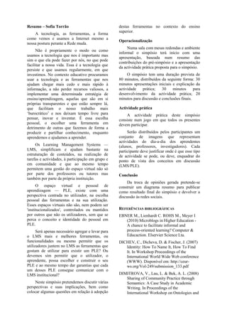 Resumo – Sofia Torrão
A tecnologia, as ferramentas, a forma
como vemos e usamos a Internet mesmo a
nossa postura perante a Rede muda.
Não é propriamente o modo ou como
usamos a tecnologia que nos é importante mas
sim o que ela pode fazer por nós, no que pode
facilitar a nossa vida. Essa é a tecnologia que
persiste e que usamos regularmente, em que
investimos. No contexto educativo procuramos
usar a tecnologia e as ferramentas que nos
ajudam chegar mais cedo e mais rápido à
informação, a não perder recursos valiosos, a
implementar uma determinada estratégia de
ensino/aprendizagem, aquelas que são em si
próprias transparentes e que estão sempre lá,
que facilitam o nosso trabalho mais
‘burocrático’ e nos deixam tempo livre para
pensar, inovar e inventar. É essa escolha
pessoal, o escolher uma ferramenta em
detrimento de outras que fazemos de forma a
produzir e partilhar conhecimento, enquanto
aprendemos e ajudamos a aprender.
Os Learning Management Systems —
LMS, simplificam e ajudam bastante na
estruturação de conteúdos, na realização de
tarefas e actividades, à participação em grupo e
em comunidade e que ao mesmo tempo
permitem uma gestão do espaço virtual não só
por parte dos professores ou tutores mas
também por parte da própria instituição.
O espaço virtual e pessoal de
aprendizagem — PLE, existe com uma
perspectiva centrada no utilizador, na escolha
pessoal das ferramentas e na sua utilização.
Esses espaços virtuais não são, nem podem ser
'institucionalizados', controlados ou mantidos
por outros que não os utilizadores, sem que se
perca o conceito e identidade do pessoal em
PLE.
Será apenas necessário agregar e levar para
o LMS mais e melhores ferramentas, ou
funcionalidades ou mesmo permitir que os
utilizadores juntem no LMS as ferramentas que
gostam de utilizar para existir um PLE? Ou
devemos sim permitir que o utilizador, o
aprendente, possa escolher e construir o seu
PLE e ao mesmo tempo dar garantias que cada
um desses PLE consegue comunicar com o
LMS institucional?
Neste simpósio pretendemos discutir várias
perspectivas e suas implicações, bem como
colocar algumas questões em relação à adopção
destas ferramentas no contexto do ensino
superior.
Operacionalização
Numa sala com mesas redondas e ambiente
informal o simpósio terá início com uma
apresentação, baseada num resumo das
contribuições do pré-simpósio e a apresentação
da actividade prática proposta para o simpósio.
O simpósio tem uma duração prevista de
80 minutos, distribuídos da seguinte forma: 30
minutos apresentações iniciais e explicação da
actividade prática; 30 minutos para
desenvolvimento da actividade prática; 20
minutos para discussão e conclusões finais.
Actividade prática
A actividade prática deste simpósio
consiste num jogo em que todos os presentes
devem participar.
Serão distribuídos pelos participantes um
conjunto de imagens que representam
actividades do dia-a-dia dos aprendentes
(alunos, professores, investigadores). Cada
participante deve justificar onde é que esse tipo
de actividade se pode, ou deve, enquadrar do
ponto de vista dos conceitos em discussão
(LMS/PLE).
Conclusão
Da troca de opiniões gerada pretende-se
construir um diagrama resumo para publicar
como resultado final do simpósio e devolver a
discussão às redes sociais.
REFERÊNCIAS BIBLIOGRÁFICAS
EBNER M., Lienhardt C. ROHS M., Meyer I
(2010) Microblogs in Higher Education -
A chance to facilitate informal and
process-oriented learning? Computer &
Educaction. Elservier Science Lta.
DICHEV, C., Dicheva, D. & Fischer, J. (2007)
Identity: How To Name It, How To Find
It. In Workshop Proceedings of the
International World Wide Web conference
(WWW). Disponível em: http://ceur-
ws.org/Vol-249/submission_133.pdf
DIMITROVA, V., Lau, L. & Bek, A. L. (2008)
Sharing of Community Practice through
Semantics: A Case Study in Academic
Writing. In Proceedings of the
International Workshop on Ontologies and
 