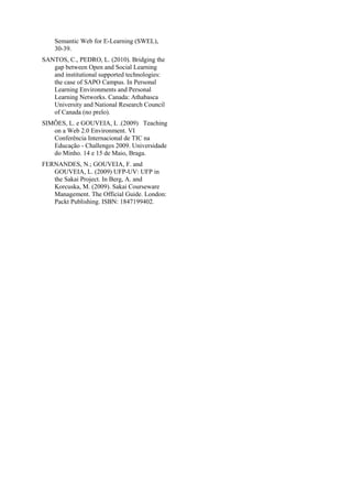 Semantic Web for E-Learning (SWEL),
30-39.
SANTOS, C., PEDRO, L. (2010). Bridging the
gap between Open and Social Learning
and institutional supported technologies:
the case of SAPO Campus. In Personal
Learning Environments and Personal
Learning Networks. Canada: Athabasca
University and National Research Council
of Canada (no prelo).
SIMÕES, L. e GOUVEIA, L .(2009) Teaching
on a Web 2.0 Environment. VI
Conferência Internacional de TIC na
Educação - Challenges 2009. Universidade
do Minho. 14 e 15 de Maio, Braga.
FERNANDES, N.; GOUVEIA, F. and
GOUVEIA, L. (2009) UFP-UV: UFP in
the Sakai Project. In Berg, A. and
Korcuska, M. (2009). Sakai Courseware
Management. The Official Guide. London:
Packt Publishing. ISBN: 1847199402.
 