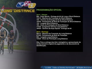 PROGRAMAÇÃO OFICIAL

24/11 - Sábado
09h - Expo Sports - Entrega de kit do Long e Short Distance
13h15 - Abertura da Transição do Short Distance
14h - Término da Entrega de kit do Short Distance
14h30 - Fechamento da Área de Transição do Short Distance
15h - Largada Short Distance
16h - Início da Premiação do Short Distance
17h30 - Congresso Técnico Long Distance
18h30 - Término da Expo Sports - Entrega de kit

25/11 - Domingo
06h15 - Abertura da Transição do Long Distance
07h50 - Fechamento da Área de Transição
08h - Largada Long Distance
13h30 - Inicio da Premiação Long Distance

Obs. Para a entrega dos kits é obrigatória a apresentação do
recibo bancário original de pagamento e de documento de
identificação.
 