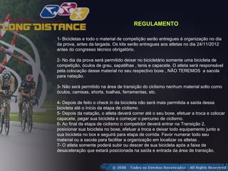 REGULAMENTO

1- Bicicletas e todo o material de competição serão entregues à organização no dia
da prova, antes da largada. Os kits serão entregues aos atletas no dia 24/11/2012
antes do congresso técnico obrigatório.

2- No dia da prova será permitido deixar no bicicletário somente uma bicicleta de
competição, óculos de grau, sapatilhas , tenis e capacete. O atleta será responsável
pela colocação desse material no seu respectivo boxe , NÃO TEREMOS a sacola
para natação.

3- Não será permitido na área de transição do ciclismo nenhum material solto como
óculos, camisas, shorts, toalhas, ferramentas, etc.

4- Depois de feito o check in da bicicleta não será mais permitida a saída dessa
bicicleta até o início da etapa de ciclismo.
5- Depois da natação, o atleta deverá correr até o seu boxe, efetuar a troca e colocar
capacete, pegar sua bicicleta e começar o percurso de ciclismo.
6- Ao final da etapa de ciclismo o competidor deverá entrar na Transição 2,
posicionar sua bicicleta no boxe, efetuar a troca e deixar todo equipamento junto a
sua bicicleta no box e seguirá para etapa de corrida. Favor numerar todo seu
material ou a sacola para facilitar a organização em localizar os atletas .
7- O atleta somente poderá subir ou descer de sua bicicleta após a faixa de
desaceleração que estará posicionada na saída e entrada da área de transição.
 