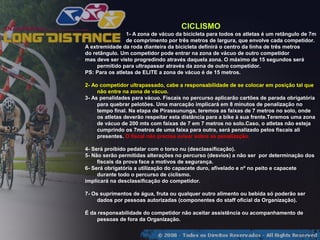 CICLISMO
                1- A zona de vácuo da bicicleta para todos os atletas é um retângulo de 7m
                de comprimento por três metros de largura, que envolve cada competidor.
A extremidade da roda dianteira da bicicleta definirá o centro da linha de três metros
do retângulo. Um competidor pode entrar na zona de vácuo de outro competidor
mas deve ser visto progredindo através daquela zona. O máximo de 15 segundos será
     permitido para ultrapassar através da zona de outro competidor.
PS: Para os atletas de ELITE a zona de vácuo é de 15 metros.

2- Ao competidor ultrapassado, cabe a responsabilidade de se colocar em posição tal que
     não entre na zona de vácuo.
3- As penalidades para vácuo. Fiscais no percurso aplicarão cartões de parada obrigatória
     para quebrar pelotões. Uma marcação implicará em 8 minutos de penalização no
     tempo final. Na etapa de Pirassununga, teremos as faixas de 7 metros no solo, onde
     os atletas deverão respeitar esta distância para a bike à sua frente.Teremos uma zona
     de vácuo de 200 mts com faixas de 7 em 7 metros no solo.Caso, o atletas não esteja
     cumprindo os 7metros de uma faixa para outra, será penalizado pelos fiscais ali
     presentes. O fiscal não precisa avisar sobre as penalização.

4- Será proibido pedalar com o torso nu (desclassificação).
5- Não serão permitidas alterações no percurso (desvios) a não ser por determinação dos
     fiscais da prova face a motivos de segurança.
6- Será obrigatória a utilização do capacete duro, afivelado e nº no peito e capacete
     durante todo o percurso de ciclismo.
implicará na desclassificação do competidor.

7- Os suprimentos de água, fruta ou qualquer outro alimento ou bebida só poderão ser
     dados por pessoas autorizadas (componentes do staff oficial da Organização).

É da responsabilidade do competidor não aceitar assistência ou acompanhamento de
    pessoas de fora da Organização.
 