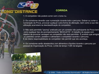 CORRIDA

1- O competidor não poderá correr com o torso nu.

2- Os corredores deverão usar numeração durante todo o percurso. Dobrar ou cortar a
numeração da Prova, provocar qualquer outra forma de alteração, bem como a sua não
utilização acarretará na desclassificação do competidor.

3- Não será permitido "pacing" praticado por um corredor não participante da Prova bem
 como qualquer tipo de acompanhamento “BICICLETA”. O trabalho de equipe com
objetivo de provocar vantagem ao competidor não será permitido. É proibido que amigos
 ou parentes corram, pedalem e alimentem o competidor durante o percurso.
É de inteira responsabilidade do competidor não permitir que isto aconteça.

4- Os corredores serão abastecidos com alimentos e líquidos durante o percurso por
pessoal da Organização da Prova. Limite de tempo 7:30h da largada
 