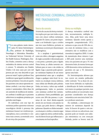 Simpósio Metástases Cerebrais

Metástase cerebral: diagnóstico
pré-tratamento
Teoria da cascata
Dr. James Smirniotopoulos
Professor de Radiologia, Neurologia e Informática
Biomédica na Uniformed Services University of the
Health Sciences, Washington, DC, Estados Unidos

E

m uma palestra muito interessante, Dr. James Smirniotopoulos, professor de Radiologia,
Neurologia e Informática Biomédica
na Uniformed Services University of
the Health Sciences, Washington, Estados Unidos, comentou como a doença
metastática do sistema nervoso central
é comum. “A estimativa nos Estados
Unidos é de onze casos por cem mil
pessoas por ano, mas desconfia-se que
possa ser maior”, expôs o professor. Essa
incidência é quase igual à incidência dos
tumores primários. Cerca de um quarto
dos pacientes com câncer apresenta metástase cerebral, e um terço desses pacientes é assintomático. Além disso, há

um aumento de incidência de metástases cerebrais à medida que os pacientes
sobrevivem às neoplasias primárias por
períodos mais longos.
Os indivíduos com esse tipo de
metástase podem apresentar sintomas
neurológicos devido à presença das
metástases (massa) ou à síndrome paraneoplásica, mas a convulsão é o sintoma mais comum, acometendo cerca
de um terço dos pacientes.

13869 Highlights.indd 2

Única ou múltipla

A teoria da cascata da doença metastática explica por que nem todas as pessoas com câncer exibem metástases.
Segundo Dr. James, um ponto importante a ser lembrado é que o cérebro
não tem vasos linfáticos, portanto as
metástases ocorrem por disseminação
hematogênica.
Se a neoplasia é gastrointestinal,
como em colón, a drenagem sanguínea
do órgão acometido é direcionada para
a veia porta e, portanto, para o fígado.
Dessa forma, as células tumorais embolizam para os vasos e são retidas no
fígado. Logo, o paciente pode apresentar metástases hepáticas de um tumor
gastrointestinal antes que a neoplasia
chegue a qualquer outro local. Ao entrarem na circulação venosa sistêmica,
essas células são filtradas pelo pulmão.
Então, em teoria, e talvez seja verdade
patologicamente, todos os pacientes
com metástase cerebral têm metástase pulmonar. Outra possibilidade, que
ocorre com 20% das pessoas, é a presença de um shunt direita-esquerda
através de um forame oval patente no
coração, que pode desviar a filtragem
pulmonar. Quando as células metastáticas alcançam o cérebro, a maioria segue
para a região da artéria cerebral média,
mas há fatores locais que influenciam o
crescimento em local específico.

A doença metastática cerebral não
tem, necessariamente, múltiplas lesões. Aliás, pode haver uma única
metástase. Quando existia apenas a
tomografia computadorizada (TC),
estimava-se que cerca de 50% dos casos eram de metástase única, e essa
estimativa não se modificou com a
ressonância magnética (RM). A razão
da manutenção desse número é que
a RM pode mostrar uma metástase
única nos pacientes em que a TC não
demonstra lesão, da mesma forma que
a RM demonstra várias metástases em
pacientes em que a TC demonstra
apenas uma lesão.
Dr. Smirniotopoulos afirmou que
isso ocorre em estudos publicados
sobre contraste. “Se as doses de contraste forem dobradas ou triplicadas,
a identificação de lesões metastáticas
será maior em qualquer paciente, mas
também podem ser encontrados mais
pacientes considerados sem doença
metastática com uma única lesão”, disse o professor americano.
Na realidade, a determinação do
número de metástases depende da
meta. Se houver de quatro a sete metástases corticais ou subcorticais, esse
paciente pode ser tratado com radiação estereotáxica ou com ressecção
limitada, porém se houver mais de

06/06/12 14:26

 