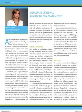 Simpósio Metástases Cerebrais

Metástase cerebral:
avaliação pós-tratamento

tratamento ou se o aumento foi cau-

sível confiar em um único método”3,
afirmou a médica.

sado pela radiação, resultando em di-

Outro método disponível é o coe-

ficuldade na conduta do paciente. Na

ficiente de difusão aparente (CDA).

maioria dos casos em que há aumento

Segundo Dra. Lara, precisar o CDA

do tamanho, a histopatologia é com-

do tecido por imagens de RM é rápi-

patível com inflamação e necrose por

do, fácil, acessível e é uma modalida-

radiação, sem evidência de novo crescimento do tumor2.

de diferente das técnicas de imagem

permite determinar se houve falha no
Dra. Lara Brandão
Clínica Radiológica Luiz Felippe
Mattoso, Rio de Janeiro, Brasil
CRM-RJ 52.56623-7

Dra. Lara Brandão, neurorradiologista da Clínica Radiológica

as alterações no CDA ocorrem antes

Luiz Felippe Mattoso, do Rio
de Janeiro, explicou que a radiocirurgia estereotáxica (RCE), como uma
modalidade única ou em associação
com radioterapia do cérebro total
(RCT), é uma opção de tratamento
estabelecida para pacientes com um

convencionais utilizadas. Além disso,

Estudos funcionais
Para auxiliar na conduta dos pacientes com metástases cerebrais tratados
com RCE, utilizam-se os estudos funcionais, que facilitam o diagnóstico
diferencial entre necrose induzida

das alterações no tamanho da lesão. A
limitação desse método é que não estão determinadas suas especificidade
e sensibilidade, o que pode limitar o
uso clínico desses dados1.

pela radioterapia e metástase. Assim,

Perfusão

são empregados exames de ressonân-

A perfusão é um método útil para a

cia funcional, como espectroscopia,

avaliação de pacientes com metástases

aproximadamente 8 a 12 meses. A efi-

difusão, perfusão e permeabilidade.

cerebrais tratados radiocirurgicamen-

cácia da RCE é bem documentada.

Como não há consenso com relação à

te”4, explanou a neurorradiologista.

Entretanto, após o procedimento

sensibilidade e à especificidade diag-

Um estudo publicado em setembro de

radiocirúrgico, são necessários sema-

nóstica desses métodos funcionais, to-

2011 estabeleceu que a perfusão mos-

nas ou meses antes que a alteração no

dos os métodos devem ser usados em

tra melhor sensibilidade e acurácia na

tamanho do tumor seja clara na resso-

conjunto para se chegar a um diagnós-

diferenciação de recorrência tumoral

nância magnética (RM). Além disso,

tico mais preciso.

da lesão por radiação quando com-

número limitado de metástases cerebrais. A RCE pode aumentar a sobrevida média de três a seis meses para

alguns tumores podem não diminuir,

A espectroscopia de prótons pode

parada com a espectroscopia3. “Nos

e outros podem até aumentar após o

dar resultados conflitantes, já que au-

pacientes com metástases cerebrais es-

tratamento, porém esse aumento pode

mento da colina, tão característico de

peramos alta perfusão e baixo percen-

não estar relacionado à progressão do

lesão tumoral, pode ser visto também

tual de recuperação de sinal da curva

tumor, mas à necrose central induzida

na radionecrose devido a morte celu-

de perfusão devido à ausência de bar-

pela radiação . Cerca de um terço das

lar e astrogliose. Portanto, os resulta-

reira hematoencefálica, enquanto na

lesões apresenta aumento no tamanho

dos da espectroscopia não devem ser

radionecrose a perfusão é baixa e o

após a RCE, e a RM convencional não

analisados isoladamente. Não é pos-

percentual de recuperação de sinal da

1

13869 Highlights.indd 4

06/06/12 14:26

 