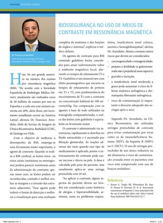 Simpósio Metástases Cerebrais

Biossegurança no uso de meios de
contraste em ressonância magnética

Dr. Francisco Avendaño
Chefe do Serviço de Imagem da Clínica
Bicentenário, RedSalud CCHC, Santiago, Chile.

H

oje, há um grande aumento no número dos exames
por ressonância magnética
(RM). “De acordo com a Sociedade
Espanhola de Radiologia Médica (Seram), atualmente são realizados cerca
de 20 milhões de exames por ano na
Espanha e a cada ano esse número aumenta em 20%, além disso, um incremento semelhante ocorre na América
Latina”, afirmou Dr. Francisco Avendaño, chefe do Serviço de Imagem da
Clínica Bicentenário, RedSalud CCHC,
de Santiago no Chile.
Com o objetivo de melhorar o
desempenho da RM, emprega-se
uma ferramenta muito importante, o
agente de contraste. Quando se realiza a RM cerebral, as lesões intra- ou
extra-axiais (metástase ou meningioma) podem parecer isointensas antes
da administração do contraste; apenas nesse caso, as lesões podem ser
reconhecidas, contudo é melhor avaliar as margens e a invasão das estruturas adjacentes. “Esse agente pode
reduzir o limiar de detecção e melhorar a visualização para uma avaliação

13869 Highlights.indd 6

completa da anatomia e das funções
de órgãos e sistemas”, explicou o médico chileno.
Os agentes de contraste para RM
contendo gadolínio foram concebidos para atuar indiretamente sobre
o ambiente magnético local, alterando os tempos de relaxamento T1 e
T2. Gadolínio é um mineral raro com
efeito paramagnético que encurta os
tempos de relaxamento de prótons
em T1 e T2, com predominância do
encurtamento de T1 com o contraste
na concentração habitual de 100 micromol/kg. Em comparação com os
agentes à base de iodo utilizados na
tomografia computadorizada, o realce das lesões com gadolínio é equivalente ou levemente maior.
O contraste é administrado via intravenosa, rapidamente se distribui no
fluido extracelular e é excretado por
filtração glomerular. As reações adversas são raras quando esse tipo de
medicamento é aplicado, porém o extravasamento do contraste pode causar necrose e úlcera na pele. A dose é
calculada pelo peso do paciente, mas
usualmente aplica-se uma seringa
preenchida com 10 mL.
“Ao aplicar o contraste, alguns aspectos do paciente devem ser levados em consideração como histórico
de alergias e hipersensibilidade, arritmias, asma ou problemas respira-

tórios, insuficiência renal crônica,
anemia e hemoglobinopatias”, alertou
Dr. Avendaño. Abaixo constam outros
riscos que devem ser considerados:
•	 carcinogenicidade e mutagenicidade;
•	 prejuízo à fertilidade (a gadoversetamida não é prejudicial nesse aspecto);
•	 gravidez e lactação;
•	 a insuficiência renal moderada a
grave pode aumentar o risco de fibrose sistêmica nefrogênica e dermatopatia fibrosante nefrogênica;
•	 risco de contaminação (é importante o descarte adequado das seringas após o uso).
Segundo Dr. Avendaño, na Clínica Bicentenário são utilizadas
seringas preenchidas de contraste
para evitar contaminação por vírus
como os da imunodeficiência humana (HIV), da hepatite B (HBV)
ou C (HCV). O uso de seringas preenchidas de uso único reduziria ou
até eliminaria o risco de contaminação cruzada entre os pacientes; esse
risco está comprovado com uso de
frascos multidose1.

Referência
1.	Krause G,  Trepka MJ,  Whisenhunt RS,  Katz
D,  Nainan O,  Wiersma ST,  et al. Nosocomial
transmission of hepatitis C virus associated with
the use of multidose saline vials. Infect Control
Hosp Epidemiol. 2003 Feb;24(2):122-7.

06/06/12 14:26

 