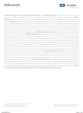 OptiMARK® Gadoversetamida USO INTRAVENOSO SOMENTE / USO ADULTO INDICAÇÕES: ressonância magnética por imagem em
pacientes com barreira hematoencefálica anormal ou vascularização anormal do cérebro, coluna vertebral, tecidos associados, CONTRAINDICAÇÕES: pacientes com reações alérgicas ou de hipersensibilidade conhecidas ao gadolínio, à versetamida ou a qualquer componente da
fórmula. ADVERTÊNCIAS: Os agentes de contraste à base de gadolínio aumentam o risco para ﬁbrose sistêmica nefrogênica (FSN) em pacientes
com: • insuﬁciência renal aguda ou crônica severa (taxa de ﬁltração glomerular <30 mL/min/1.73m2) ou • insuﬁciência renal aguda de qualquer
severidade decorrente da síndrome hepatorenal ou no período perioperatório de transplante hepático. Nestes pacientes, evite o uso de agentes de
contraste à base de gadolínio. Ao administrar um agente de contraste à base de gadolínio, não exceda a dose recomendada e permita que haja um
período suﬁciente de tempo para a eliminação do agente pelo organismo antes de qualquer nova administração OptiMARK® não foi estudado em
pacientes com anemia falciforme e outras hemoglobinopatias. INTERAÇÕES MEDICAMENTOSAS: As interações com outros agentes de contraste
e outros fármacos não foram estudadas. REAÇÕES ADVERSAS: Reação alérgica, edema face, febre, síndrome semelhante a gripe, mal-estar,
descarga da membrana mucosa, rigidez cervical, dor cervical, aumento da transpiração. Arritmia, dor no peito, hipertensão, hipotensão, palidez,
palpitação, síncope, taquicardia, vasoespasmo. Digestivas: anorexia, aumento do apetite, constipação, secura na boca, disfagia, eructação, ﬂatulência,
aumento da salivação, sede, vômito. Trombocitopenia. Elevação da creatinina, edema, hipercalcemia, hiperglicemia, hipoglicemia, hiponatremia. Artralgia, câimbras na perna, mialgia, miastenia, espasmo. Agitação, ansiedade, confusão, despersonalização, diplopia, distonia, alucinações, hipertonia,
hipoestesia, Nervosismo, sonolência, tremores, vertigens. Asma, tosse, dispnéia, epistaxe, hemoptise, laringismo, faringite, sinusite, alteração na voz.
Reação no local da aplicação, edema no local da aplicação, eritema multiforme, prurido, erupção macular-papular e Vesículo-bolhosa, secura na pele,
tromboﬂebite, inﬂamação no local da aplicação, urticária. Ambliopia, conjuntivite, hiperacusia, parosmia, zumbido. Disúria, oligúria, freqüência
urinária. Relatos de vigilância pós-mercado identiﬁcaram casos de convulsão. POSOLOGIA E MODO DE USAR: OptiMARK® deve ser administrado
sob a forma de injeção intravenosa na dose de 0,2ml/kg (0,1mmol/kg) e na velocidade de 1-2ml/segundo aplicada manualmente ou por meio de
bomba de contraste. Pode ser armazenado em temperatura de 37ºC por até um mês em um aquecedor de meios de contraste com ar circulante. Caso
o produto não seja utilizado após a permanência de um mês no aquecedor de contraste o mesmo deve ser destruído. Para períodos maiores do que
um mês, armazenar em temperatura de 20ºC a 25ºC. CUIDADOS DE ADMINISTRAÇÃO: Manuseio do fármaco Todos os produtos de uso parenteral
devem ser inspecionados visualmente antes da administração. A solução não deve ser utilizada se apresentar descoloração ou partículas. Medicamentos ou produtos para nutrição parenteral não devem ser misturados com agentes de contraste e não devem ser administrados na mesma linha intravenosa devido ao potencial para incompatibilidade química. O uso deste produto em angiograﬁa por ressonância magnética não foi avaliado. Reg. MS
nº 1.1398.0025 VENDA SOB PRESCRIÇÃO MÉDICA USO PROFISSIONAL/ENTIDADES ESPECIALIZADAS

Av. das Nações Unidas, 12.995 - Conjs. 19 e 23 - São Paulo - SP
04578-000 - Tel.: 11 2187-6200 • Fax: 11 2187-6375
www.covidien.com - atendimento.brasil@covidien.com

13869 Highlights.indd 7

COVIDIEN, COVIDIEN com logo, o logo da Covidien e positive results for life são marcas
comerciais da Covidien AG registradas nos EUA e internacionalmente. Mallinckrodt é uma
marca comercial de uma empresa Covidien. © 2012. Todos os direitos reservados.

06/06/12 14:26

 