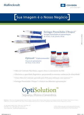 Seringas Preenchidas Ultraject™
Seringas Preenchidas em apresentações
de 10 ml, 15 ml, 20 ml e 30 ml

Optimark™ (Gadoversetamida)
Frascos em apresentações
de 10 ml, 15 ml e 20 ml

• Meio de Contraste Não Iônico, seguro, eficaz e conveniente em RM
• Maximiza a capacidade diagnóstica, apresentando as menores variâncias de relaxividade1
• Único Meio de Contraste aprovado pelo FDA para utilização com injetoras2,3,4,5
• Seringas Preenchidas Ultraject™ e Frascos em diferentes apresentações

Referências: 1. Rohrer, M et al. Investigative Radiology, Volume 40, Number 11, November 2005; 2. Omniscan™ (bula). Princeton, NJ: GE Healthcare AS; Junho 2007. 3. ProHance® (bula). Princeton, NJ: Bracco
Diagnostics Inc.; maio 2007. 4. Magnevist® (bula). Wayne, NJ: Bayer HealthCare Pharmaceuticals, Inc.; junho 2007. 5. MultiHance® (bula). Princeton, NJ: Bracco Diagnostics Inc.; maio 2007.

Av. das Nações Unidas, 12.995 - Conjs. 19 e 23 - São Paulo - SP
04578-000 - Tel.: 11 2187-6200 • Fax: 11 2187-6375
www.covidien.com - atendimento.brasil@covidien.com

13869 Highlights.indd 8

COVIDIEN, COVIDIEN com logo, o logo da Covidien e positive results for life são marcas
comerciais da Covidien AG registradas nos EUA e internacionalmente. Mallinckrodt é uma
marca comercial de uma empresa Covidien. © 2012. Todos os direitos reservados.

06/06/12 14:26

 
