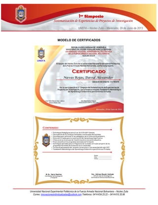 11eerr SSiimmppoossiioo
SSiisstteemmaattiizzaacciióónn ddee EExxppeerriieenncciiaass ddee PPrrooyyeeccttooss ddee IInnvveessttiiggaacciióónn
UUNNEEFFAA –– NNúúcclleeoo ZZuulliiaa –– MMaarraaccaaiibboo,, 2299 ddee JJuunniioo ddee 22001133
Universidad Nacional Experimental Politécnica de la Fuerza Armada Nacional Bolivariana – Núcleo Zulia
Correo: innovacionesindividualizadas@outlook.com Telefonos: 0414-634.25.22 – 0414-610.35.86
MODELO DE CERTIFICADOS
 