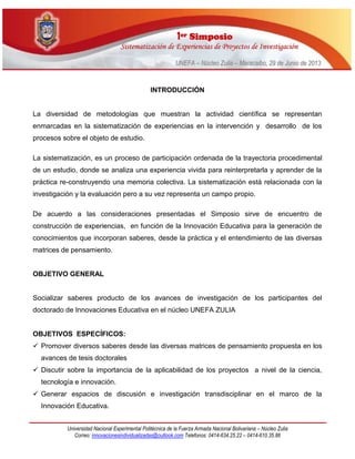 11eerr SSiimmppoossiioo
SSiisstteemmaattiizzaacciióónn ddee EExxppeerriieenncciiaass ddee PPrrooyyeeccttooss ddee IInnvveessttiiggaacciióónn
UUNNEEFFAA –– NNúúcclleeoo ZZuulliiaa –– MMaarraaccaaiibboo,, 2299 ddee JJuunniioo ddee 22001133
Universidad Nacional Experimental Politécnica de la Fuerza Armada Nacional Bolivariana – Núcleo Zulia
Correo: innovacionesindividualizadas@outlook.com Telefonos: 0414-634.25.22 – 0414-610.35.86
INTRODUCCIÓN
La diversidad de metodologías que muestran la actividad científica se representan
enmarcadas en la sistematización de experiencias en la intervención y desarrollo de los
procesos sobre el objeto de estudio.
La sistematización, es un proceso de participación ordenada de la trayectoria procedimental
de un estudio, donde se analiza una experiencia vivida para reinterpretarla y aprender de la
práctica re-construyendo una memoria colectiva. La sistematización está relacionada con la
investigación y la evaluación pero a su vez representa un campo propio.
De acuerdo a las consideraciones presentadas el Simposio sirve de encuentro de
construcción de experiencias, en función de la Innovación Educativa para la generación de
conocimientos que incorporan saberes, desde la práctica y el entendimiento de las diversas
matrices de pensamiento.
OBJETIVO GENERAL
Socializar saberes producto de los avances de investigación de los participantes del
doctorado de Innovaciones Educativa en el núcleo UNEFA ZULIA
OBJETIVOS ESPECÍFICOS:
 Promover diversos saberes desde las diversas matrices de pensamiento propuesta en los
avances de tesis doctorales
 Discutir sobre la importancia de la aplicabilidad de los proyectos a nivel de la ciencia,
tecnología e innovación.
 Generar espacios de discusión e investigación transdisciplinar en el marco de la
Innovación Educativa.
 