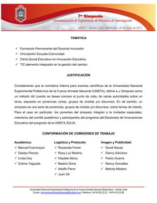 11eerr SSiimmppoossiioo
SSiisstteemmaattiizzaacciióónn ddee EExxppeerriieenncciiaass ddee PPrrooyyeeccttooss ddee IInnvveessttiiggaacciióónn
UUNNEEFFAA –– NNúúcclleeoo ZZuulliiaa –– MMaarraaccaaiibboo,, 2299 ddee JJuunniioo ddee 22001133
Universidad Nacional Experimental Politécnica de la Fuerza Armada Nacional Bolivariana – Núcleo Zulia
Correo: innovacionesindividualizadas@outlook.com Telefonos: 0414-634.25.22 – 0414-610.35.86
TEMÁTICA
 Formación Permanente del Docente Innovador
 Vinculación Escuela-Comunidad
 Clima Social Educativo en Innovación Educativa
 TIC elemento integrador en la gestión del cambio
JUSTIFICACIÓN
Considerando que la normativa interna para eventos científicos de la Universidad Nacional
Experimental Politécnica de la Fuerza Armada Nacional (UNEFA), define a u Simposio como
un método útil cuando se desea conocer el punto de vista, de varias autoridades sobre un
tema, expuesto en ponencias cortas, grupos de charlas y/o discursos. En tal sentido, un
simposio es una serie de ponencias, grupos de charlas y/o discursos, sobre temas de interés.
Para el caso en particular, los ponentes del simposio integran a la invitados especiales,
miembros del comité académico y participantes del programa del Doctorado de Innovaciones
Educativa del posgrado de la UNEFA ZULIA.
CONFORMACIÓN DE COMISIONES DE TRABAJO
Académica: Logística y Protocolo: Imagen y Publicidad:
 Manuel Fuenmayor
 Gladys Perozo
 Linda Coy
 Zulima Taguada
 Rosaicela Ferrer
 Rosy Luz Medina
 Haydee Abreu
 Beatriz Doria
 Adolfo Parra
 Juan Gil
 David Navas
 Danny Sánchez
 Pedro Guerra
 Nancy González
 Maholy Madero
 