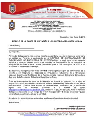 11eerr SSiimmppoossiioo
SSiisstteemmaattiizzaacciióónn ddee EExxppeerriieenncciiaass ddee PPrrooyyeeccttooss ddee IInnvveessttiiggaacciióónn
UUNNEEFFAA –– NNúúcclleeoo ZZuulliiaa –– MMaarraaccaaiibboo,, 2299 ddee JJuunniioo ddee 22001133
Universidad Nacional Experimental Politécnica de la Fuerza Armada Nacional Bolivariana – Núcleo Zulia
Correo: innovacionesindividualizadas@outlook.com Telefonos: 0414-634.25.22 – 0414-610.35.86
REPÚBLICA BOLIVARIANA DE VENEZUELA
MINISTERIO DEL PODER POPULAR PARA LA DEFENSA
UNIVERSIDAD NACIONAL EXPERIMENTAL POLITÉCNICA
DE LA FUERZA ARMADA BOLIVARIANA:
COMANDANTE SUPREMO DE LA REVOLUCIÓN BOLIVARIANA HUGO CHAVEZ FRÍAS
DECANATO DE INVESTIGACIÓN Y POSTGRADO
NÚCLEO ZULIA
COORDINACIÓN DOCTORADO DE INNOVACIONES EDUCATIVAS
Maracaibo, 5 de Junio de 2013
MODELO DE LA CARTA DE INVITACIÓN A LAS AUTORIDADES UNEFA – ZULIA
Ciudadano(a):
_________________________
__________________________________
Su despacho.-
Por medio de la presente nos es grato hacerle una cordial y especial invitación a tomar parte
en calidad de Ponente o participante en el SIMPOSIO DE SISTEMATIZACIÓN DE
EXPERIENCIAS DE PROYECTOS DE INVESTIGACIÓN, el cual tiene como propósito
socializar y divulgar saberes producto de avances de investigación de los miembros de
posgrado de la UNEFA núcleo ZULIA, planificado para el día 29 de junio de 2013 a las
8:30am en la sede UNEFA - Milagro.
En relación a la organización de la actividad estará organizada por los participantes de la
cohorte V del Programa de Doctorado de Innovaciones Educativas de la Universidad
Nacional Experimental Politécnica de la Fuerza Armada Nacional Bolivariana Comandante
Supremo de la Revolución Bolivariana Hugo Chavez Frías.
Entre los lineamientos del tema de la ponencia se enviará un resumen con el título en
mayúscula, identificando el nombre del autor, sitio de procedencia y correo electrónico, el tipo
de fuente Arial 12, con un límite máximo de 250 caracteres, interlineado de 1,5, enviada en
digital con un resumen curricular a la cuenta de correo
innovacionesindividualizadas@outlook.com, antes del 15 de junio del 2013. Para el momento
de la ponencia cuenta con un tiempo de 10 min de exposición y 5 min de preguntas y puede
enviar el extenso el mismo día de la actividad.
Agradeciendo su participación y sin más a que hacer referencia se despide de usted,
Atentamente,
Comité Organizador
V Cohorte Innovaciones Educativas
 