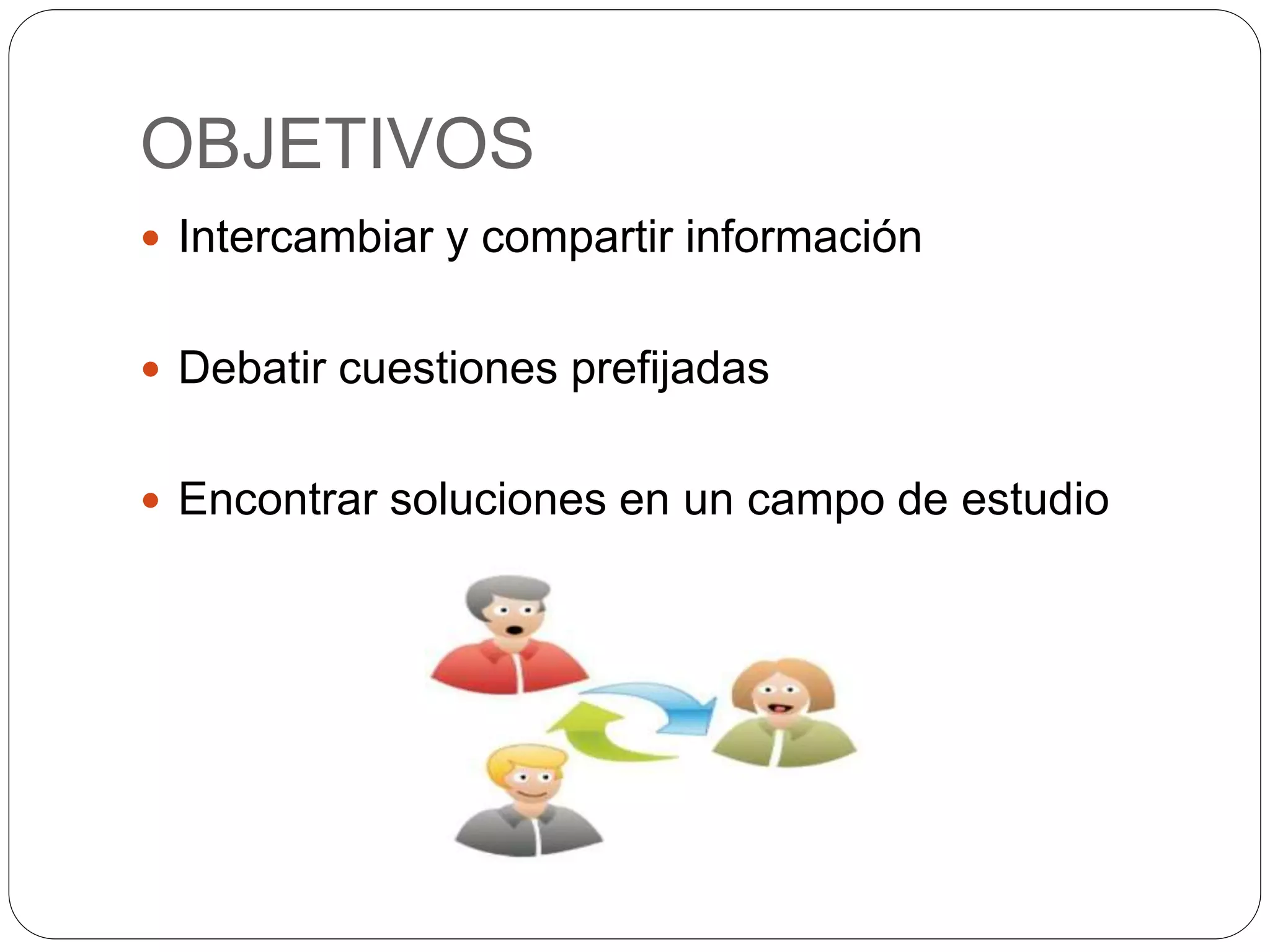 OBJETIVOS
Intercambiar y compartir información
Debatir cuestiones prefijadas
Encontrar soluciones en un campo de estudio