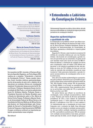Entendendo o Labirinto
                                                                            da Constipação Crônica
                                                   Decio Chinzon
                       Doutor em Medicina pela Faculdade de Medicina
                                da Universidade de São Paulo (FMUSP).
                              Professor do Curso de Pós Graduação em      Extremamente frequente na prática clínica diária, não são
                                   Gastroenterologia Clínica da FMUSP.    poucas as dificuldades na condução de alguns pacientes
                                                       CRM-SP: 49.552     portadores de constipação intestinal.

                                               Schlioma Zaterka           Aspectos epidemiológicos 			
                              Professor Doutor e Presidente Honorário
                                 do Núcleo Brasileiro para o Estudo do    e qualidade de vida
                                                   Helicobacter pylori.   A constipação é um problema comum1 que afeta a qua-
                                                        CRM-SP: 8.533     lidade de vida de milhares de pessoas em todo o mun-
                                                                          do. Dr. Decio Chinzon, Professor Assistente, Doutor da
                             Maria do Carmo Friche Passos                 disciplina de Gastroenterologia da Universidade de
                 Professora Adjunta Doutora da Universidade Federal       São Paulo, apresentou a dimensão e o impacto global
                de Minas Gerais e da Faculdade de Ciências Médicas        do problema.
               de Minas Gerais. Pós-doutorada em Gastroenterologia           Segundo Dr. Chinzon, esse transtorno ocasiona 2,5
                na Universidade de Harvard. Coordenadora científica       milhões de consultas médicas por ano nos Estados
                 do Fundo de Pesquisa e Aperfeiçoamento (Fapege).         Unidos2, não levando em consideração o grande nú-
                                                   CRM-MG: 18.599         mero de pacientes que se automedica. O gasto anual
                                                                          com laxantes nesse país oscila em torno de 800 mi-
                                                                          lhões de dólares3, a avaliação de cuidados terciários
                                                                          para constipação custa em média 2.752 dólares por
                                                                          paciente4 e, em relação à qualidade de vida, são per-
            Editorial                                                     didos em torno de 13,7 milhões de dias por ano em
                                                                          razão da restrição das atividades causada por esse
            Em novembro de 2011, durante a X Semana Brasi-                transtorno5. Esse panorama demonstra o grande im-
            leira do Aparelho Digestivo, em Porto Alegre (RS),            pacto socioeconômico da constipação entre os nor-
            realizou-se o simpósio “Entendendo o Labirinto                te-americanos.
            da Constipação Crônica”. Nessa sessão intera-                    Uma série de estudos epidemiológicos apresenta-
            tiva, foram reunidos médicos gastroenterologis-               dos pelo professor demonstra que a prevalência geo-
            tas de várias partes do país com o objetivo de se             gráfica global dessa enfermidade apresenta média de
            discutirem as condutas clínicas em constipação                14%. Nos Estados Unidos atinge 14% da população,
                                                                          no Oriente Médio e na Europa as prevalências são
            intestinal. O moderador desse encontro foi Dr. De-
                                                                          14% e 16%, respectivamente. Essa prevalência dimi-
            cio Chinzon, Professor Assistente Doutor da Uni-
                                                                          nui no sul da Ásia, com média de 11%, e aumenta na
            versidade de São Paulo, e os ilustres palestrantes            América do Sul, com 18%6.
            foram Dr. Schlioma Zaterka, Professor Doutor e                   Há outros fatores que influem na ocorrência de
            Presidente Honorário do Núcleo Brasileiro para                constipação, como condição socioeconômica, idade
            o Estudo do Helicobacter pylori, e Dra. Maria do              e sexo. Pessoas com menos de 29 anos apresentam
            Carmo Friche Passos, Professora Adjunta Douto-                prevalência de 12% e risco relativo de apresentar
            ra da Universidade Federal de Minas Gerais e da               constipação igual a 1. Entre indivíduos com mais de
            Faculdade de Ciências Médicas de Minas Gerais,                60 anos, a prevalência é de 17% e o risco relativo é
            pós-doutora em Gastroenterologia pela Univer-                 1,4, demonstrando que a constipação se torna mais
            sidade de Harvard e Coordenadora Científica do                frequente com o aumento da idade. Essa diferença
            Fundo de Pesquisa e Aperfeiçoamento (Fapege).                 também ocorre em relação à condição socioeconômi-
            A seguir, os leitores conferem as importantes pa-             ca, em que melhor condição representa prevalência
            lestras apresentadas nesse simpósio.                          de 14%, a prevalência aumenta para 18% em pessoas
                                                                          com condição socioeconômica mais baixa, provavel-




2
            Boa leitura!                                                  mente pelo tipo de dieta. Já em relação ao gênero, o




13239_Janssen.indd 2                                                                                                                  18/05/12 14:31
 