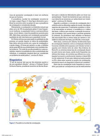 risco de apresentar constipação é maior em mulheres            leiro para o estudo do Helicobacter pylori, ao iniciar sua
              do que em homens.                                              apresentação. “A partir do momento em que o ato de eva-
                 A prevalência mundial de constipação encontra-se            cuar deixa de ser prazeroso, as razões devem ser investi-
              no mapa a seguir (Figura 1). Essa figura demonstra que o       gadas”, continuou Dr. Zaterka.
              Brasil se encontra entre os países em que a prevalência            Segundo o professor, o conceito de constipação não é
              de constipação é considerada elevada.                          uniforme entre as diferentes regiões do mundo, mas alguns
                 Efetivamente, a constipação é um distúrbio comum que        aspectos são essenciais. É importante considerar o núme-
              afeta cerca de 15% da população global. É mais frequen-        ro de evacuações na semana, a consistência e o calibre
              te em mulheres, na população branca e socioeconômica           das fezes, o esforço para evacuar, a sensação de evacua-
              baixa. Já em idosos, a taxa de prevalência aumenta para        ção incompleta e por quanto tempo o paciente apresenta
              25%. Além disso, pacientes com constipação apresentam          os sintomas. Os parâmetros mais utilizados na literatura
              qualidade de vida mais baixa que a população normal.           são evacuações três ou menos vezes por semana e con-
                 Dr. Chinzon afirmou que essa queda na qualidade de vida     sistência ressecada das fezes, que dificulta a evacuação.
              promove um grande impacto no índice de produtividade.              Além disso, continuou Dr. Zaterka, há diferentes tipos
              Esse índice varia de acordo com o grau de constipação e        de constipação intestinal, como a constipação intestinal
              a perda chega a 14 horas por semana, ou seja, o indivíduo      funcional, dividida entre pessoas com trânsito normal e
              perde quase 40% de sua produtividade como resultado des-       aquelas com trânsito lento do cólon. Nos Critérios de
              se transtorno. “Em razão de sua alta prevalência, custos en-   Roma III, os sintomas desse tipo de constipação devem
              volvidos, impacto na qualidade de vida e produtividade dos     ter pelo menos seis meses, sendo muito frequentes nos
              indivíduos, a constipação intestinal deve ser considerada      últimos três meses. Já o sintoma que diferencia a cons-
              um problema de saúde publica”, concluiu Dr. Decio.
                                                                             tipação funcional e a síndrome do intestino irritável (SII)
                                                                             é a dor abdominal. O mal-estar abdominal está presente
              Diagnóstico                                                    na SII e deve estar ausente no quadro de constipação,
              “O ato de evacuar tem que ser tão prazeroso quanto o           entretanto esse é um diagnóstico diferencial complexo7.
              de uma agradável refeição”, afirmou o Professor Doutor             Outro tipo de constipação muito frequente é a secun-
              Schlioma Zaterka, presidente honorário do Núcleo Brasi-        dária, que pode ser consequente ao uso de medicamentos




                       0%-4,9%
                       5,0%-9,9%
                       10,0%-14,9%
                       15,0%-19,9%
                       ≥20,0%




                                                                                                                                               3
              Figura 1. Prevalência mundial de constipação.




13239_Janssen.indd 3                                                                                                                       18/05/12 14:31
 