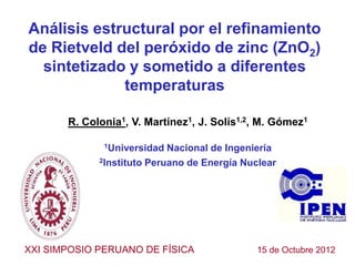 Análisis estructural por el refinamiento
de Rietveld del peróxido de zinc (ZnO2)
  sintetizado y sometido a diferentes
             temperaturas

       R. Colonia1, V. Martínez1, J. Solís1,2, M. Gómez1

              1Universidad  Nacional de Ingeniería
             2Instituto Peruano de Energía Nuclear




XXI SIMPOSIO PERUANO DE FÍSICA               15 de Octubre 2012
 