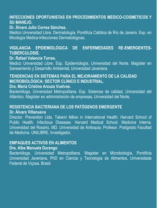INFECCIONES OPORTUNISTAS EN PROCEDIMIENTOS MEDICO-COSMETICOS Y
SU MANEJO.
Dr. Álvaro Julio Correa Sánchez.
Medico Universidad Libre. Dermatología, Pontificia Católica de Río de Janeiro. Esp. en
Micología Medica-Infecciones Dermatológicas.

VIGILANCIA EPIDEMIOLÓGICA DE ENFERMEDADES RE-EMERGENTES-
TUBERCULOSIS.
Dr. Rafael Valencia Torres.
Medico Universidad Libre. Esp. Epidemiología, Universidad del Norte. Magíster en
Saneamiento y Desarrollo Ambiental, Universidad Javeriana
TENDENCIAS EN SISTEMAS PARA EL MEJORAMIENTO DE LA CALIDAD
MICROBIOLÓGICA: SECTOR CLÍNICO E INDUSTRIAL.
Dra. María Cristina Arzuza Vuelvas.
Bacterióloga, Universidad Metropolitana. Esp. Sistemas de calidad, Universidad del
Atlántico. Magíster en administración de empresas, Universidad del Norte.

RESISTENCIA BACTERIANA DE LOS PATÓGENOS EMERGENTE
Dr. Álvaro Villanueva
Director. Prevention Ltda. Takemi fellow in International Health. Harvard School of
Public Health, Infectious Diseases. Harvard Medical School. Medicina Interna.
Universidad del Rosario, MD. Universidad de Antioquia, Profesor. Postgrado Facultad
de Medicina. UNILIBRE. Investigador.

EMPAQUES ACTIVOS EN ALIMENTOS
Dra. Alba Manuela Durango
Bacterióloga, Universidad Metropolitana. Magister en Microbiología, Pontificia
Universidad Javeriana, PhD en Ciencia y Tecnología de Alimentos, Universidade
Federal de Viçosa. Brasil.
 