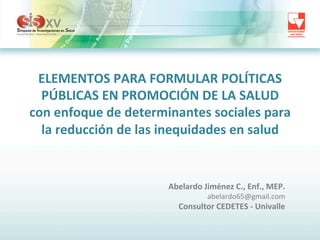 ELEMENTOS	
  PARA	
  FORMULAR	
  POLÍTICAS	
  
PÚBLICAS	
  EN	
  PROMOCIÓN	
  DE	
  LA	
  SALUD	
  	
  
con	
  enfoque	
  de	
  determinantes	
  sociales	
  para	
  
la	
  reducción	
  de	
  las	
  inequidades	
  en	
  salud	
  

Abelardo	
  Jiménez	
  C.,	
  Enf.,	
  MEP.	
  
abelardo65@gmail.com	
  

Consultor	
  CEDETES	
  -­‐	
  Univalle	
  

 