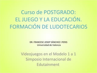 Curso de POSTGRADO: EL JUEGO Y LA EDUCACIÓN. FORMACIÓN DE LUDOTECARIOS Videojuegos en el Modelo 1 a 1 Simposio Internacional de Edutainment  DR. FRANCESC JOSEP SÁNCHEZ I PERIS Universidad de Valencia 