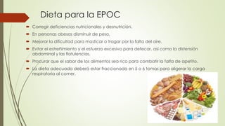 Dieta para la EPOC
 Corregir deficiencias nutricionales y desnutrición.
 En personas obesas disminuir de peso.
 Mejorar la dificultad para masticar o tragar por la falta del aire.
 Evitar el estreñimiento y el esfuerzo excesivo para defecar, así como la distensión
abdominal y las flatulencias.
 Procurar que el sabor de los alimentos sea rico para combatir la falta de apetito.
 La dieta adecuada deberá estar fraccionada en 5 o 6 tomas para aligerar la carga
respiratoria al comer.
 