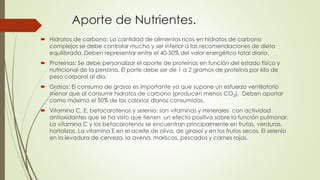 Aporte de Nutrientes.
 Hidratos de carbono: La cantidad de alimentos ricos en hidratos de carbono
complejos se debe controlar mucho y ser inferior a las recomendaciones de dieta
equilibrada. Deben representar entre el 40-50% del valor energético total diario.
 Proteínas: Se debe personalizar el aporte de proteínas en función del estado físico y
nutricional de la persona. El porte debe ser de 1 a 2 gramos de proteína por kilo de
peso corporal al día.
 Grasas: El consumo de grasas es importante ya que supone un esfuerzo ventilatorio
menor que al consumir hidratos de carbono (producen menos CO2). Deben aportar
como máximo el 50% de las calorías diarias consumidas.
 Vitamina C, E, betacarotenos y selenio: son vitaminas y minerales con actividad
antioxidantes que se ha visto que tienen un efecto positivo sobre la función pulmonar.
La vitamina C y los betacarotenos se encuentran principalmente en frutas, verduras,
hortalizas. La vitamina E en el aceite de oliva, de girasol y en los frutos secos. El selenio
en la levadura de cerveza, la avena, mariscos, pescados y carnes rojas.
 