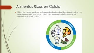 Alimentos Ricos en Calcio
 El Uso de ciertos medicamentos puede disminuir la utilización de calcio por
el organismo, por esto te recomendamos aumentar la ingesta de los
alimentos, ricos en calcio
 