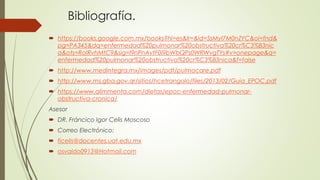 Bibliografía.
 https://books.google.com.mx/books?hl=es&lr=&id=SsMyI7M0nZYC&oi=fnd&
pg=PA345&dq=enfermedad%20pulmonar%20obstructiva%20cr%C3%B3nic
a&ots=RoIRvhMtC9&sig=I9nPnAvtF0i9bWbQPs0WRWvgTYs#v=onepage&q=
enfermedad%20pulmonar%20obstructiva%20cr%C3%B3nica&f=false
 http://www.medintegra.mx/images/pdf/pulmocare.pdf
 http://www.ms.gba.gov.ar/sitios/hcetrangolo/files/2013/02/Guia_EPOC.pdf
 https://www.alimmenta.com/dietas/epoc-enfermedad-pulmonar-
obstructiva-cronica/
Asesor
 DR. Fráncico Igor Celis Moscoso
 Correo Electrónico:
 ficelis@docentes.uat.edu.mx
 osvaldo0913@Hotmail.com
 
