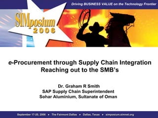 Driving BUSINESS VALUE on the Technology Frontier




e-Procurement through Supply Chain Integration
          Reaching out to the SMB’s

                         Dr. Graham R Smith
                  SAP Supply Chain Superintendent
                 Sohar Aluminium, Sultanate of Oman


  September 17-20, 2006 ● The Fairmont Dallas ● Dallas, Texas ● simposium.simnet.org
 