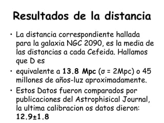 Resultados de la distancia La distancia correspondiente hallada para la galaxia NGC 2090, es la media de las distancias a cada Cefeida. Hallamos que D es  equivalente a  13.8 Mpc  (σ = 2Mpc) o 45 millones de años-luz aproximadamente.  Estos Datos fueron comparados por publicaciones del Astrophisical Journal, la ultima calibracion os datos dieron:  12.9 ±1.8 