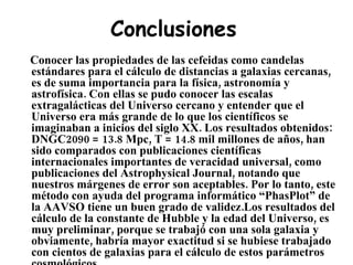 Conclusiones Conocer las propiedades de las cefeidas como candelas estándares para el cálculo de distancias a galaxias cercanas, es de suma importancia para la física, astronomía y astrofísica. Con ellas se pudo conocer las escalas extragalácticas del Universo cercano y entender que el Universo era más grande de lo que los científicos se imaginaban a inicios del siglo XX. Los resultados obtenidos: DNGC2090 = 13.8 Mpc, T = 14.8 mil millones de años, han sido comparados con publicaciones científicas internacionales importantes de veracidad universal, como publicaciones del Astrophysical Journal, notando que nuestros márgenes de error son aceptables. Por lo tanto, este método con ayuda del programa informático “PhasPlot” de la AAVSO tiene un buen grado de validez.Los resultados del cálculo de la constante de Hubble y la edad del Universo, es muy preliminar, porque se trabajó con una sola galaxia y obviamente, habría mayor exactitud si se hubiese trabajado con cientos de galaxias para el cálculo de estos parámetros cosmológicos.  