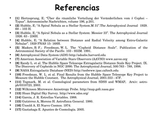 Referencias [1]  Hertzsprung, E; “Über die räumliche Verteilung der Veränderlichen vom δ Cephei – Typus”.  Astronomische Nachrichten, volume 196, p.201.  [2]  Hubble, E; “A Spiral Nebula as a Stellar System. M 31”.The Astrophysical Journal  1929. 69 – 103 H. [3]  Hubble, E; “A Spiral Nebula as a Stellar System: Messier 33”.  The Astrophysical Journal 1926. 63 - 236H. [4]  Hubble, E; “ A Relation between Distance and Radial Velocity among Extra-Galactic Nebular”.  1929 PNAS 15- 168H. [5]  Madore, B. F.; Freedman, W. L. The “Cepheid Distance Scale”. Publication of the Astronomical Society of the Pacific. 103 - 933M. 1991. [6]  Astrophysical Data System (ADS) http://adsabs.harvard.edu [7]  American Association of Variable Stars Observers (AAVSO) www.aavso.org [8]  Randy L. et al. T he  Hubble Space Telescope  Extragalactic Distance Scale Key Project. IX. The Discovery of Cepheids in NGC 2090.  The Astrophysical Journal, 500:763 - 788, 1998.  [9]  NASA Extragalactic Database (NED) http://nedwww.ipac.caltech.edu [10]  Freedman, W. L. et al. Final Results from the Hubble Space Telescope Key Project to Measure the Hubble Constant.  The Astrophysical Journal, 2001.553 - 47F.  [11]  Tegmark, M. et al. Cosmological parameters from SDSS and WMAP .   Arxiv: astro-ph/0310723, 2003. [12]  Wilkinson Microwave Anisotropy Probe . http://map.gsfc.nasa.gov [13]  Sloan Digital Sky Survey. http://www.sdss.org/  [14]  García, J. R. Estrellas Variables. 1988. [15]  Gutiérrez A, Moreno H. Astrofísica General. 1980. [16]  Ünsold A. El Nuevo Cosmos. 1974. [17]  Gaztañaga E. Apuntes de Cosmología. 2005. 