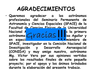 AGRADECIMIENTOS Queremos agradecer a los astrónomos profesionales del Seminario Permanente de Astronomía y Ciencias Espaciales (SPACE) de la Facultad de Ciencias Físicas de la Universidad Nacional Mayor de San Marcos, a la primera astrónoma peruana, Dra. Maria Luisa Aguilar y en especial a nuestro asesor, miembro de SPACE, investigador en la Comisión Nacional de Investigación y Desarrollo Aeroespacial (CONIDA) y muy amigo nuestro, astrónomo Mg. Víctor Vera por sus opiniones vertidas sobre los resultados finales de este pequeño proyecto; por el apoyo y los ánimos brindados durante la elaboración del presente trabajo. 