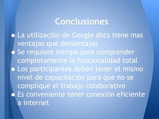 •La utilización de Google docs tiene mas
ventajas que desventajas
•Se requiere tiempo para comprender
completamente la funcionalidad total
•Los participantes deben tener el mismo
nivel de capacitación para que no se
complique el trabajo colaborativo
•Es conveniente tener conexión eficiente
a internet
Conclusiones
 
