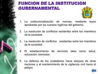 1. La institucionalización de normas, mediante           leyes
   aprobadas por los cuerpos regitivos del gobierno.

2. La resolución de conflictos existentes entre los miembros
   de la sociedad.

3. La resolución de conflictos existentes entre los miembros
   de la sociedad.

4. El establecimiento de      servicios   tales   como   salud,
   educación, bienestar.

5. La defensa de los ciudadanos hacia ataques de otras
   naciones y el mantenimiento de la vigilancia civil hacia el
   peligro.
 