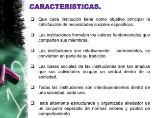  Que cada institución tiene como objetivo principal la
  satisfacción de necesidades sociales especificas.

 Las instituciones formulan los valores fundamentales que
  comparten sus miembros.

 Las instituciones son relativamente    permanentes, se
  convierten en parte de su tradición.

 Las bases sociales de las instituciones son tan amplias
  que sus actividades ocupan un central dentro de la
  sociedad.

 Todas las instituciones son interdependientes dentro de
  una sociedad, cada una.

    está altamente estructurada y organizada alrededor de
    un conjunto esperado de normas valores y pautas de
    comportamiento
 