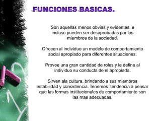 Son aquellas menos obvias y evidentes, e
      incluso pueden ser desaprobadas por los
              miembros de la sociedad.

  Ofrecen al individuo un modelo de comportamiento
     social apropiado para diferentes situaciones.

    Provee una gran cantidad de roles y le define al
        individuo su conducta de el apropiada.

     Sirven ala cultura, brindando a sus miembros
estabilidad y consistencia. Tenemos tendencia a pensar
 que las formas institucionales de comportamiento son
                  las mas adecuadas.
 