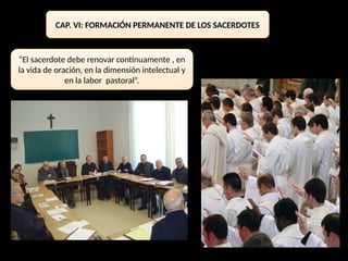 CAP. VI: FORMACIÓN PERMANENTE DE LOS SACERDOTES
“El sacerdote debe renovar continuamente , en
la vida de oración, en la dimensión intelectual y
en la labor pastoral”.
 