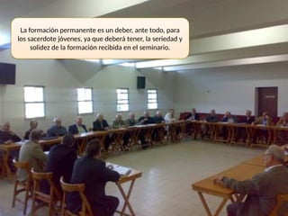 La formación permanente es un deber, ante todo, para
los sacerdote jóvenes, ya que deberá tener, la seriedad y
solidez de la formación recibida en el seminario.
 