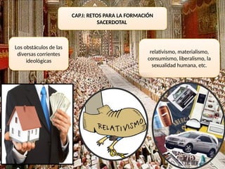 CAP.I: RETOS PARA LA FORMACIÓN
SACERDOTAL
Los obstáculos de las
diversas corrientes
ideológicas
relativismo, materialismo,
consumismo, liberalismo, la
sexualidad humana, etc.
 
