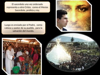 El sacerdote una vez ordenado
representa a otro Cristo; como el Mesías
Sacerdote, profeta y rey.
Luego es enviado por el Padre, como
cabeza y pastor de su pueblo, para la
salvación del mundo.
 