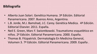Bibliografía 
• Alberto Juan Solari. Genética Humana. 3ª Edición. Editorial 
Panamericana. 2007. Buenos Aires, Argentina. 
• L.B. Jorde, M.J. Bamshad, J.C. Carey. Genética Medica. 4ª Edición. 
Editorial Elsevier. 2011. España. 
• Neil E. Green, Marc F. Swiontkowski. Traumatismo esquelético en 
niños. 2ª Edición. Editorial Panamericana. 2000. España. 
• Thomas B. Fitzpatrick. Dermatología En Medicina General, 
Volumen 3. 7ª Edición. Editorial Panamericana. 2009. España . 
