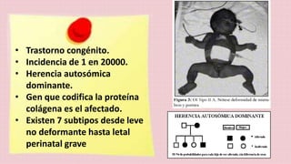 • Trastorno congénito. 
• Incidencia de 1 en 20000. 
• Herencia autosómica 
dominante. 
• Gen que codifica la proteína 
colágena es el afectado. 
• Existen 7 subtipos desde leve 
no deformante hasta letal 
perinatal grave 
 